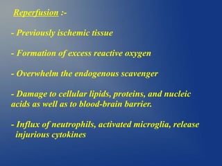 Reperfusion :-
- Previously ischemic tissue
- Formation of excess reactive oxygen
- Overwhelm the endogenous scavenger
- Damage to cellular lipids, proteins, and nucleic
acids as well as to blood-brain barrier.
- Influx of neutrophils, activated microglia, release
injurious cytokines
 