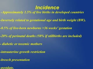 Incidence
-Approximately 1.5% of live births in developed countries
-Inversely related to gestational age and birth weight (BW).
-0.5% of live-born newborns >36 weeks' gestation
-20% of perinatal deaths (50% if stillbirths are included)
- diabetic or toxemic mothers
-intrauterine growth restriction
-breech presentation
-postdate.
 
