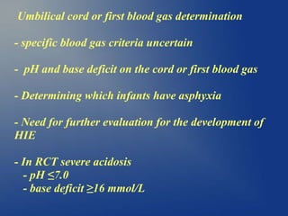 Umbilical cord or first blood gas determination
- specific blood gas criteria uncertain
- pH and base deficit on the cord or first blood gas
- Determining which infants have asphyxia
- Need for further evaluation for the development of
HIE
- In RCT severe acidosis
- pH ≤7.0
- base deficit ≥16 mmol/L
 