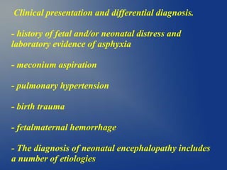 Clinical presentation and differential diagnosis.
- history of fetal and/or neonatal distress and
laboratory evidence of asphyxia
- meconium aspiration
- pulmonary hypertension
- birth trauma
- fetalmaternal hemorrhage
- The diagnosis of neonatal encephalopathy includes
a number of etiologies
 