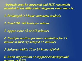 Asphyxia may be suspected and HIE reasonably
included in the differential diagnosis when there is:
1. Prolonged (>1 hour) antenatal acidosis
2. Fetal HR <60 beats per minute
3. Apgar score ≤3 at ≥10 minutes
4. Need for positive pressure ventilation for >1
minute or first cry delayed >5 minutes
5. Seizures within 12 to 24 hours of birth
6. Burst suppression or suppressed background
 