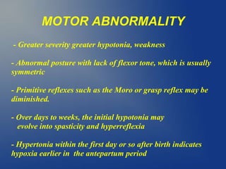 MOTOR ABNORMALITY
- Greater severity greater hypotonia, weakness
- Abnormal posture with lack of flexor tone, which is usually
symmetric
- Primitive reflexes such as the Moro or grasp reflex may be
diminished.
- Over days to weeks, the initial hypotonia may
evolve into spasticity and hyperreflexia
- Hypertonia within the first day or so after birth indicates
hypoxia earlier in the antepartum period
 