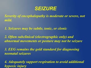 SEIZURE
Severity of encephalopathy is moderate or severe, not
mild.
1. Seizures may be subtle, tonic, or clonic
2. Often subclinical (electrographic only) and
abnormal movements or posture may not be seizure
3. EEG remains the gold standard for diagnosing
neonatal seizures
4. Adequately support respiration to avoid additional
hypoxic injury
 