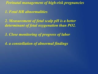 Perinatal management of high-risk pregnancies
1. Fetal HR abnormalities
2. Measurement of fetal scalp pH is a better
determinant of fetal oxygenation than PO2.
3. Close monitoring of progress of labor
4. a constellation of abnormal findings
 