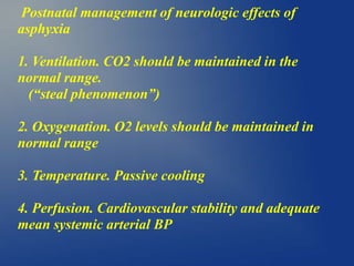 Postnatal management of neurologic effects of
asphyxia
1. Ventilation. CO2 should be maintained in the
normal range.
(“steal phenomenon”)
2. Oxygenation. O2 levels should be maintained in
normal range
3. Temperature. Passive cooling
4. Perfusion. Cardiovascular stability and adequate
mean systemic arterial BP
 