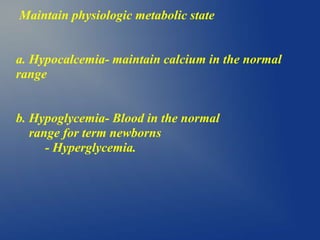 Maintain physiologic metabolic state
a. Hypocalcemia- maintain calcium in the normal
range
b. Hypoglycemia- Blood in the normal
range for term newborns
- Hyperglycemia.
 