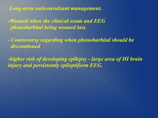 Long-term anticonvulsant management.
-Weaned when the clinical exam and EEG
phenobarbital being weaned last.
- Controversy regarding when phenobarbital should be
discontinued
-higher risk of developing epilepsy - large area of HI brain
injury and persistently epileptiform EEG.
 