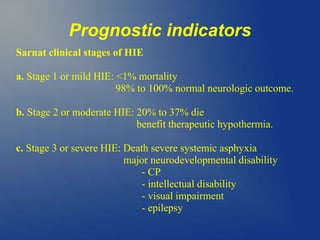 Prognostic indicators
Sarnat clinical stages of HIE
a. Stage 1 or mild HIE: <1% mortality
98% to 100% normal neurologic outcome.
b. Stage 2 or moderate HIE: 20% to 37% die
benefit therapeutic hypothermia.
c. Stage 3 or severe HIE: Death severe systemic asphyxia
major neurodevelopmental disability
- CP
- intellectual disability
- visual impairment
- epilepsy
 