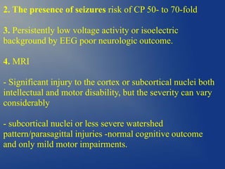 2. The presence of seizures risk of CP 50- to 70-fold
3. Persistently low voltage activity or isoelectric
background by EEG poor neurologic outcome.
4. MRI
- Significant injury to the cortex or subcortical nuclei both
intellectual and motor disability, but the severity can vary
considerably
- subcortical nuclei or less severe watershed
pattern/parasagittal injuries -normal cognitive outcome
and only mild motor impairments.
 