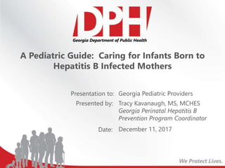 Presentation to:
Presented by:
Date:
A Pediatric Guide: Caring for Infants Born to
Hepatitis B Infected Mothers
Georgia Pediatric Providers
Tracy Kavanaugh, MS, MCHES
Georgia Perinatal Hepatitis B
Prevention Program Coordinator
December 11, 2017
 