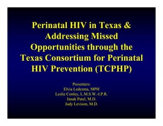 Perinatal HIV in Texas &
      Addressing Missed
  Opportunities through the
Texas Consortium for Perinatal
  HIV Prevention (TCPHP)
                  Presenters:
             Elvia Ledezma, MPH
        Leslie Conley, L.M.S.W.-I.P.R.
               Janak Patel, M.D.
              Judy Levison, M.D.
 