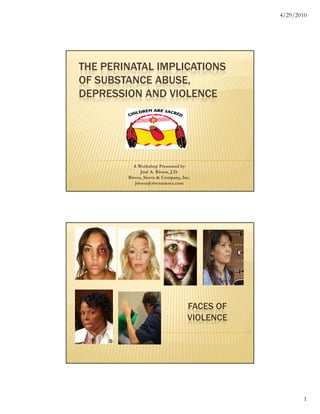 4/29/2010




THE PERINATAL IMPLICATIONS
OF SUBSTANCE ABUSE,
DEPRESSION AND VIOLENCE




          A Workshop Presented by
               José A. Rivera, J.D.
        Rivera, Sierra & Company, Inc.
           jrivera@riverasierra.com




                                    FACES OF
                                    VIOLENCE




                                                       1
 