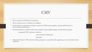 CMV
• Most common viral infection/syndrome.
• Most common cause of deafness in children.
• Fetal infection: nonimmune hydrops, symmetric IUGR, microcephaly, cerebral calcification in a
periventricular distribution.
• Neonatal infection: mulberry skin spots, jaundice, hepatosplenomegaly, and thrombocytopenia.
congenital CMV syndrome: deafness
periventricular calcification
petechiae
• Maternal infection: CMV infection during pregnancy is generally mild, appearing as a mononucleosis-like
syndrome.
 
