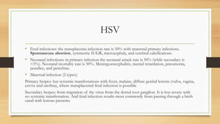 HSV
• Fetal infections: the transplacenta infection rate is 50% with maternal primary infections.
Spontaneous abortion, symmetric IUGR, microcephaly, and cerebral calcifications.
• Neonatal infections: in primary infection the neonatal attack rate is 50% (while secondary is
<5%). Neonatal mortality rate is 50%. Meningoencephalitis, mental retardation, pneumonia,
jaundice, and petechiae.
• Maternal infection (2 types):
Primary herpes: has systemic manifestations with fever, malaise, diffuse genital lesions (vulva, vagina,
cervix and urethra), where transplacental fetal infection is possible
Secondary herpes: from migration of the virus from the dorsal root ganglion. It is less severe with
no systemic manifestation. And fetal infection results most commonly from passing through a birth
canal with lesions presents.
 