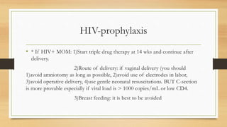 HIV-prophylaxis
• * If HIV+ MOM: 1)Start triple drug therapy at 14 wks and continue after
delivery.
2)Route of delivery: if vaginal delivery (you should
1)avoid amniotomy as long as possible, 2)avoid use of electrodes in labor,
3)avoid operative delivery, 4)use gentle neonatal resuscitations. BUT C-section
is more provable especially if viral load is > 1000 copies/mL or low CD4.
3)Breast feeding: it is best to be avoided
 