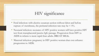 HIV significance
• Fetal infection: with elective cesarean section without labor and before
rupture of membrane, the perinatal infection rate may be < 5%.
• Neonatal infection: neonates of HIV positive women will have positive HIV
test from transplacental passive IgG passage. Progression from HIV to
AIDS in infants is more rapid than adults. BREAT MILK.
• Maternal infection: pregnancy in HIV positive woman does not enhance
progression to AIDS.
 