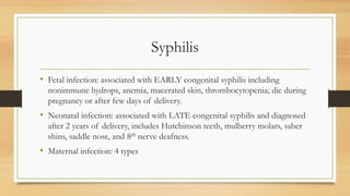 Syphilis
• Fetal infection: associated with EARLY congenital syphilis including
nonimmune hydrops, anemia, macerated skin, thrombocytopenia; die during
pregnancy or after few days of delivery.
• Neonatal infection: associated with LATE congenital syphilis and diagnosed
after 2 years of delivery, includes Hutchinson teeth, mulberry molars, saber
shins, saddle nose, and 8th nerve deafness.
• Maternal infection: 4 types
 