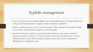 Syphilis management
• Even if the gravida is penicillin allergic, she should still be given a full penicillin dose
using an oral desensitization regimen under controlled conditions.
• Follow serology titers at 1,3,6,12 and 24 months. Titers should be decreased 4-folds
by 6 months, and should be negative in 12-24 months.
• Jarisch-herxheimer reaction: is associated with treatment and occurs in half of
pregnant women. It starts in 1-2 hours, peaks in 8 hours, and resolves in 1-2 days.
Characterized by acute fever, headache, hypotension, and uterine contractions.
Management is supportive care.
 