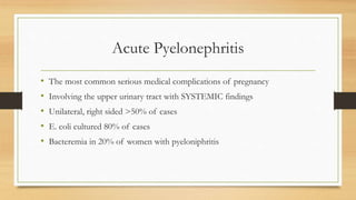 Acute Pyelonephritis
• The most common serious medical complications of pregnancy
• Involving the upper urinary tract with SYSTEMIC findings
• Unilateral, right sided >50% of cases
• E. coli cultured 80% of cases
• Bacteremia in 20% of women with pyeloniphritis
 