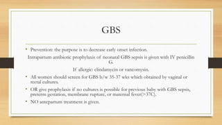 GBS
• Prevention: the purpose is to decrease early onset infection.
Intrapartum antibiotic prophylaxis of neonatal GBS sepsis is given with IV penicillin
G.
If allergic: clindamycin or vancomysin.
• All women should screen for GBS b/w 35-37 wks which obtained by vaginal or
rectal cultures.
• OR give prophylaxis if no cultures is possible for previous baby with GBS sepsis,
preterm gestation, membrane rupture, or maternal fever(>37C).
• NO antepartum treatment is given.
 