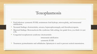 Toxoplasmosis
• Fetal infection: symmetric IUGR, nonimmune fetal hydrops, microcephaly,, and intracranial
calcification.
• Neonatal findings: chorioretinitis, seizures, hepatosplenomegaly, and thrombocytopenia.
• Maternal findings: Mononucleosis-like syndrome: little aching, low grade fever, you think it is just
a flu.
• Congenital toxoplasmosis syndrome: chorioretinitis
intracranial calcification
symmetric IUGR
• Treatment: pyrimethamine and sulfadiazine. Spiramycin is used to prevent vertical transmission.
 