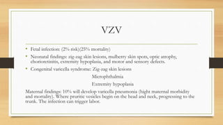 VZV
• Fetal infection: (2% risk)(25% mortality)
• Neonatal findings: zig-zag skin lesions, mulberry skin spots, optic atrophy,
chorioretinitis, extremity hypoplasia, and motor and sensory defects.
• Congenital varicella syndrome: Zig-zag skin lesions
Microphthalmia
Extremity hypoplasia
Maternal findings: 10% will develop varicella pneumonia (hight maternal morbidity
and mortality). Where pruritic vesicles begin on the head and neck, progressing to the
trunk. The infection can trigger labor.
 