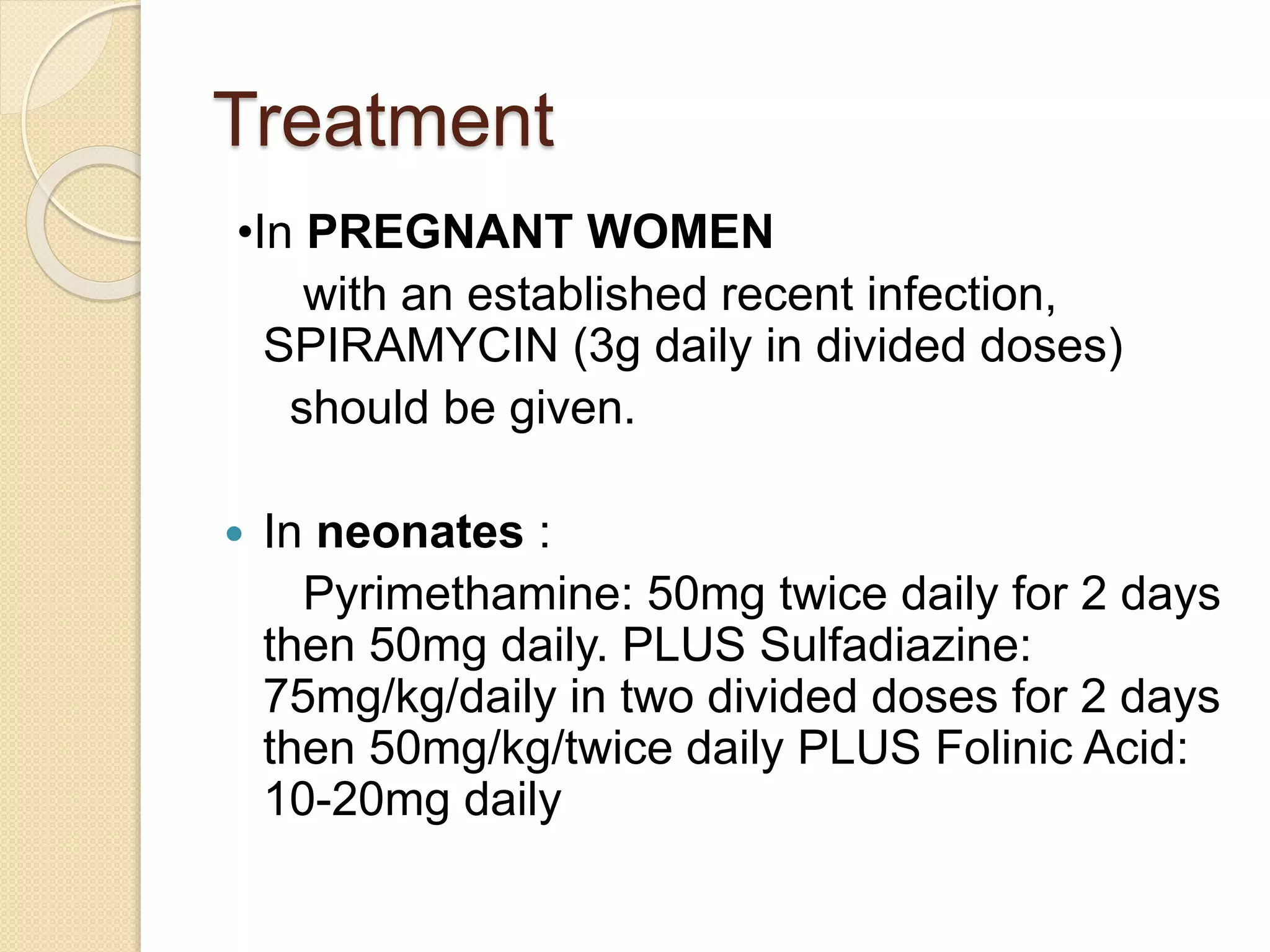 Treatment
•In PREGNANT WOMEN
with an established recent infection,
SPIRAMYCIN (3g daily in divided doses)
should be given.
 In neonates :
Pyrimethamine: 50mg twice daily for 2 days
then 50mg daily. PLUS Sulfadiazine:
75mg/kg/daily in two divided doses for 2 days
then 50mg/kg/twice daily PLUS Folinic Acid:
10-20mg daily
 