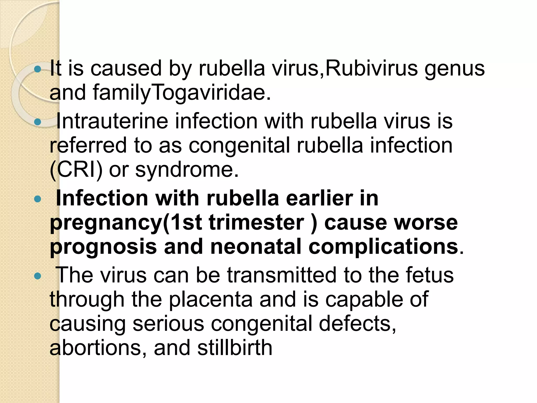  It is caused by rubella virus,Rubivirus genus
and familyTogaviridae.
 Intrauterine infection with rubella virus is
referred to as congenital rubella infection
(CRI) or syndrome.
 Infection with rubella earlier in
pregnancy(1st trimester ) cause worse
prognosis and neonatal complications.
 The virus can be transmitted to the fetus
through the placenta and is capable of
causing serious congenital defects,
abortions, and stillbirth
 