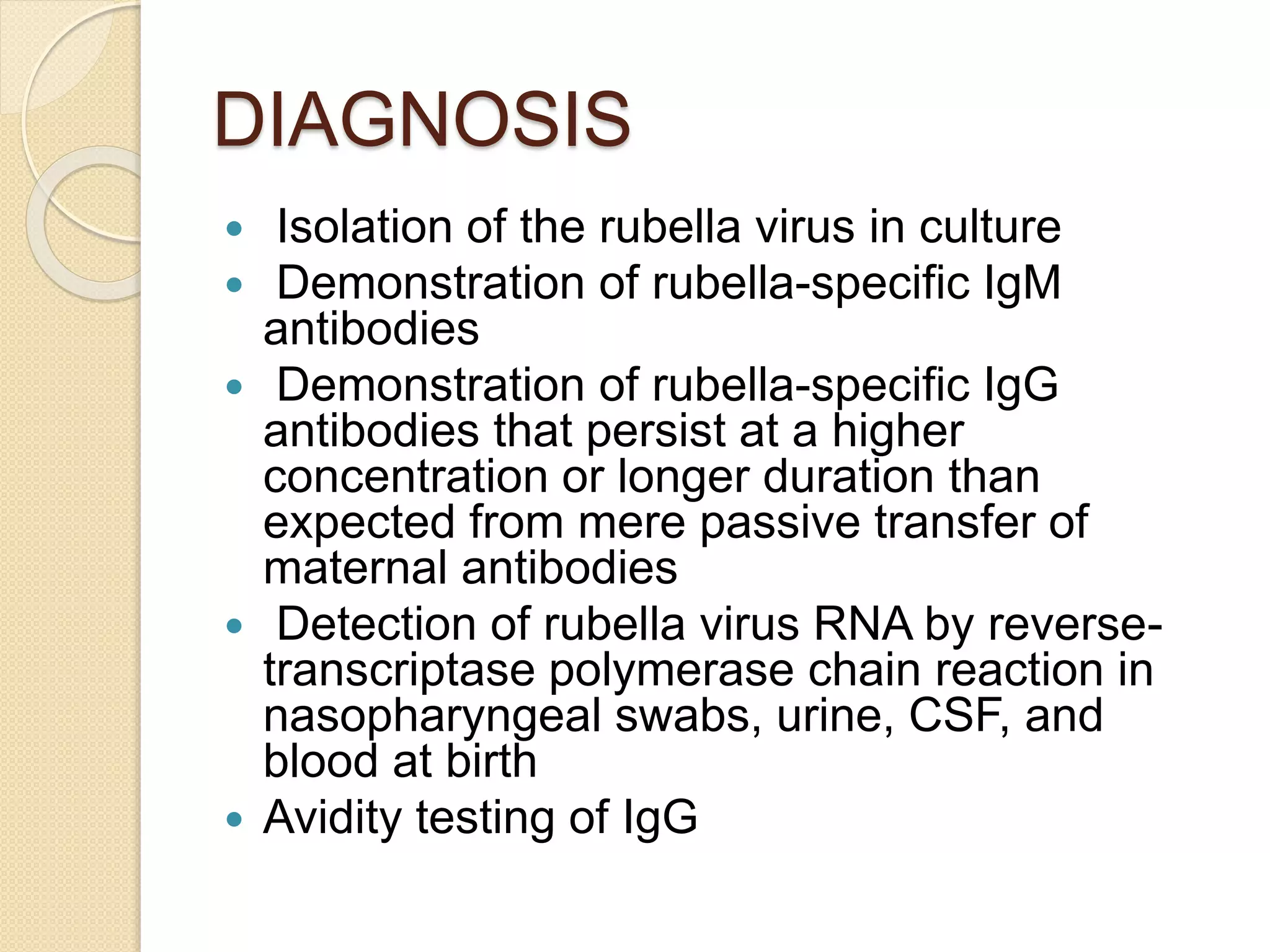 DIAGNOSIS
 Isolation of the rubella virus in culture
 Demonstration of rubella-specific IgM
antibodies
 Demonstration of rubella-specific IgG
antibodies that persist at a higher
concentration or longer duration than
expected from mere passive transfer of
maternal antibodies
 Detection of rubella virus RNA by reverse-
transcriptase polymerase chain reaction in
nasopharyngeal swabs, urine, CSF, and
blood at birth
 Avidity testing of IgG
 