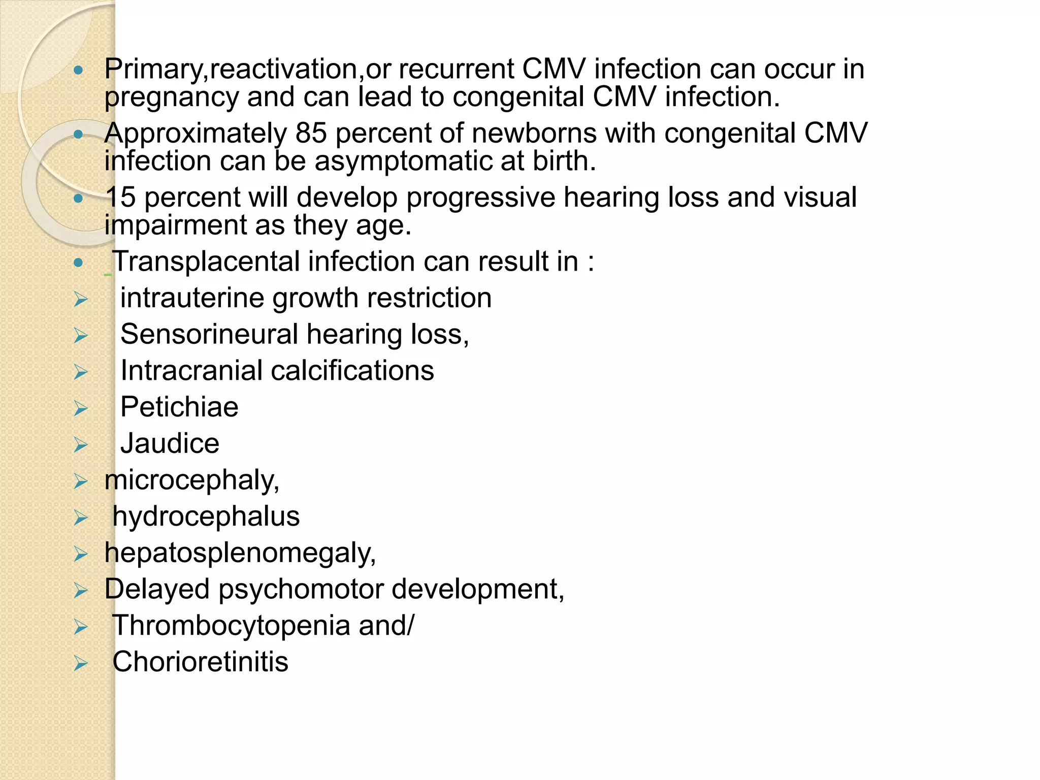  Primary,reactivation,or recurrent CMV infection can occur in
pregnancy and can lead to congenital CMV infection.
 Approximately 85 percent of newborns with congenital CMV
infection can be asymptomatic at birth.
 15 percent will develop progressive hearing loss and visual
impairment as they age.
 Transplacental infection can result in :
 intrauterine growth restriction
 Sensorineural hearing loss,
 Intracranial calcifications
 Petichiae
 Jaudice
 microcephaly,
 hydrocephalus
 hepatosplenomegaly,
 Delayed psychomotor development,
 Thrombocytopenia and/
 Chorioretinitis
 