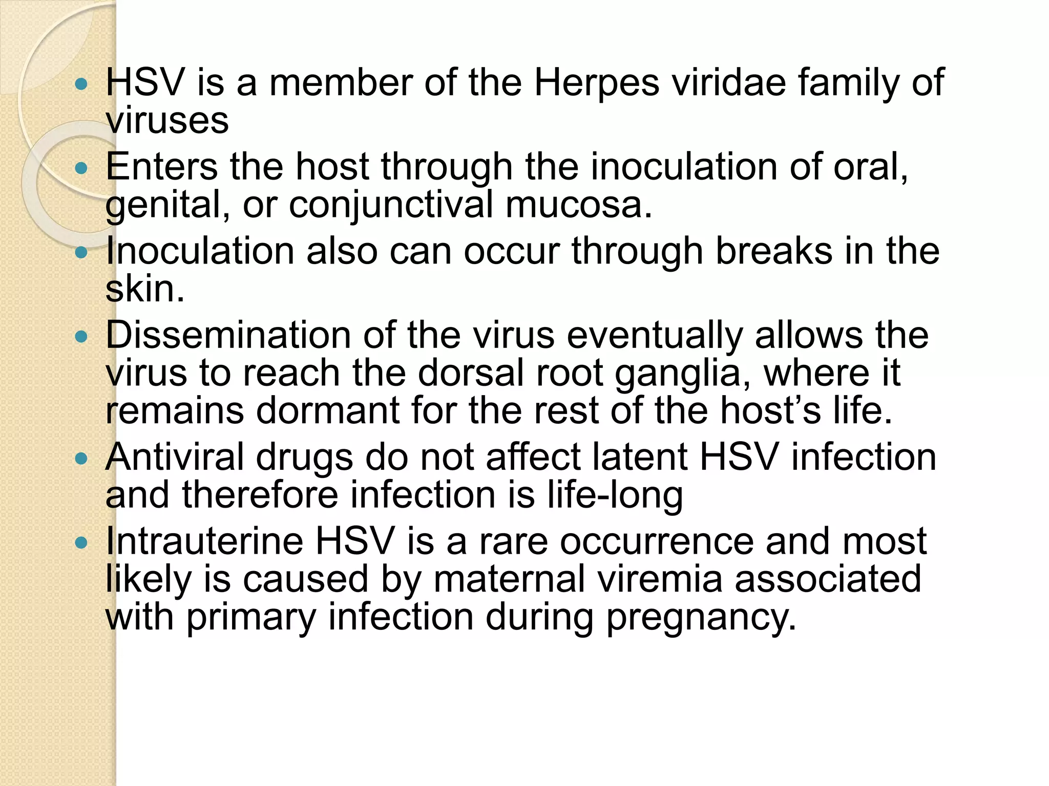  HSV is a member of the Herpes viridae family of
viruses
 Enters the host through the inoculation of oral,
genital, or conjunctival mucosa.
 Inoculation also can occur through breaks in the
skin.
 Dissemination of the virus eventually allows the
virus to reach the dorsal root ganglia, where it
remains dormant for the rest of the host’s life.
 Antiviral drugs do not affect latent HSV infection
and therefore infection is life-long
 Intrauterine HSV is a rare occurrence and most
likely is caused by maternal viremia associated
with primary infection during pregnancy.
 
