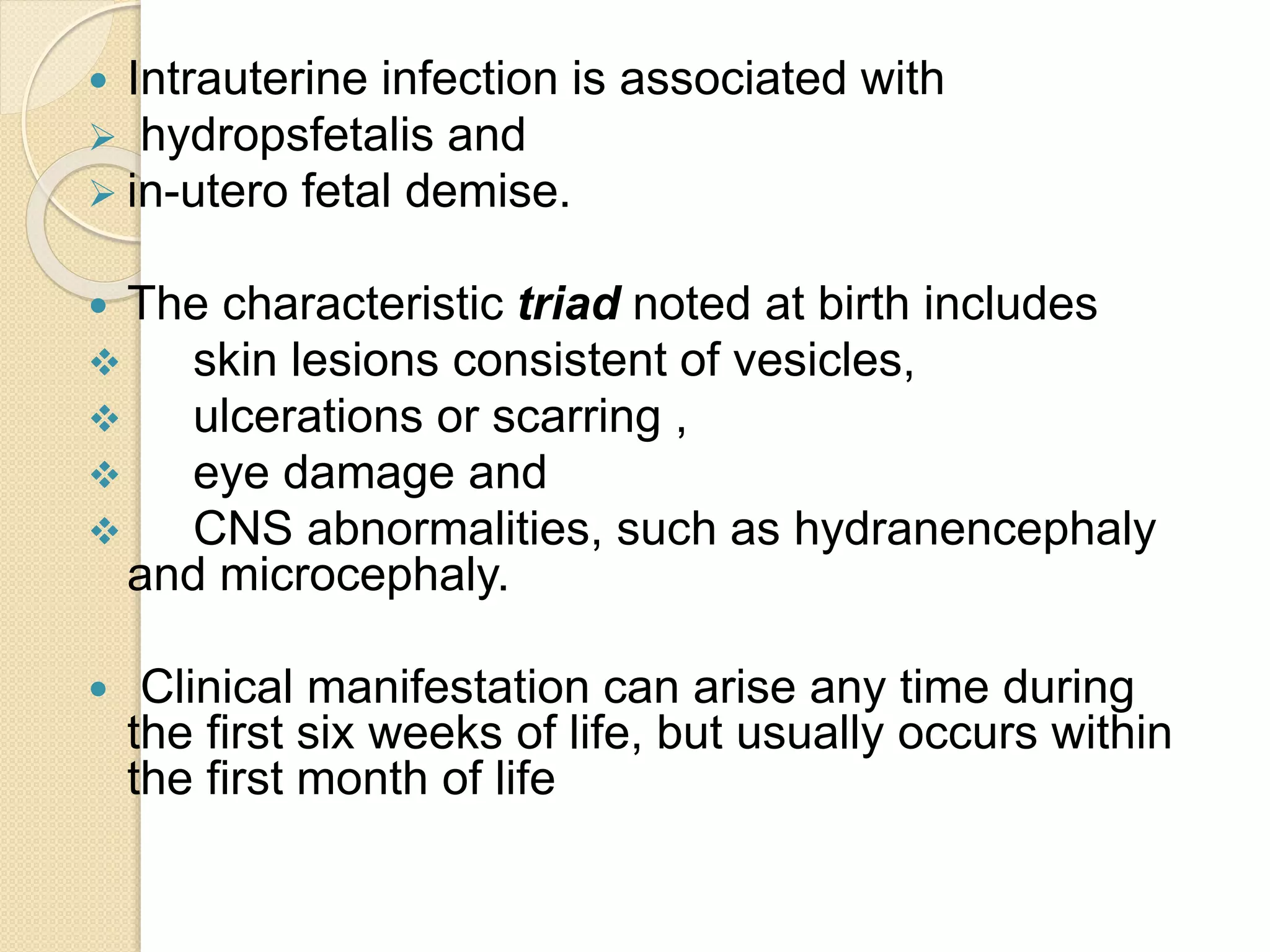  Intrauterine infection is associated with
 hydropsfetalis and
 in-utero fetal demise.
 The characteristic triad noted at birth includes
 skin lesions consistent of vesicles,
 ulcerations or scarring ,
 eye damage and
 CNS abnormalities, such as hydranencephaly
and microcephaly.
 Clinical manifestation can arise any time during
the first six weeks of life, but usually occurs within
the first month of life
 