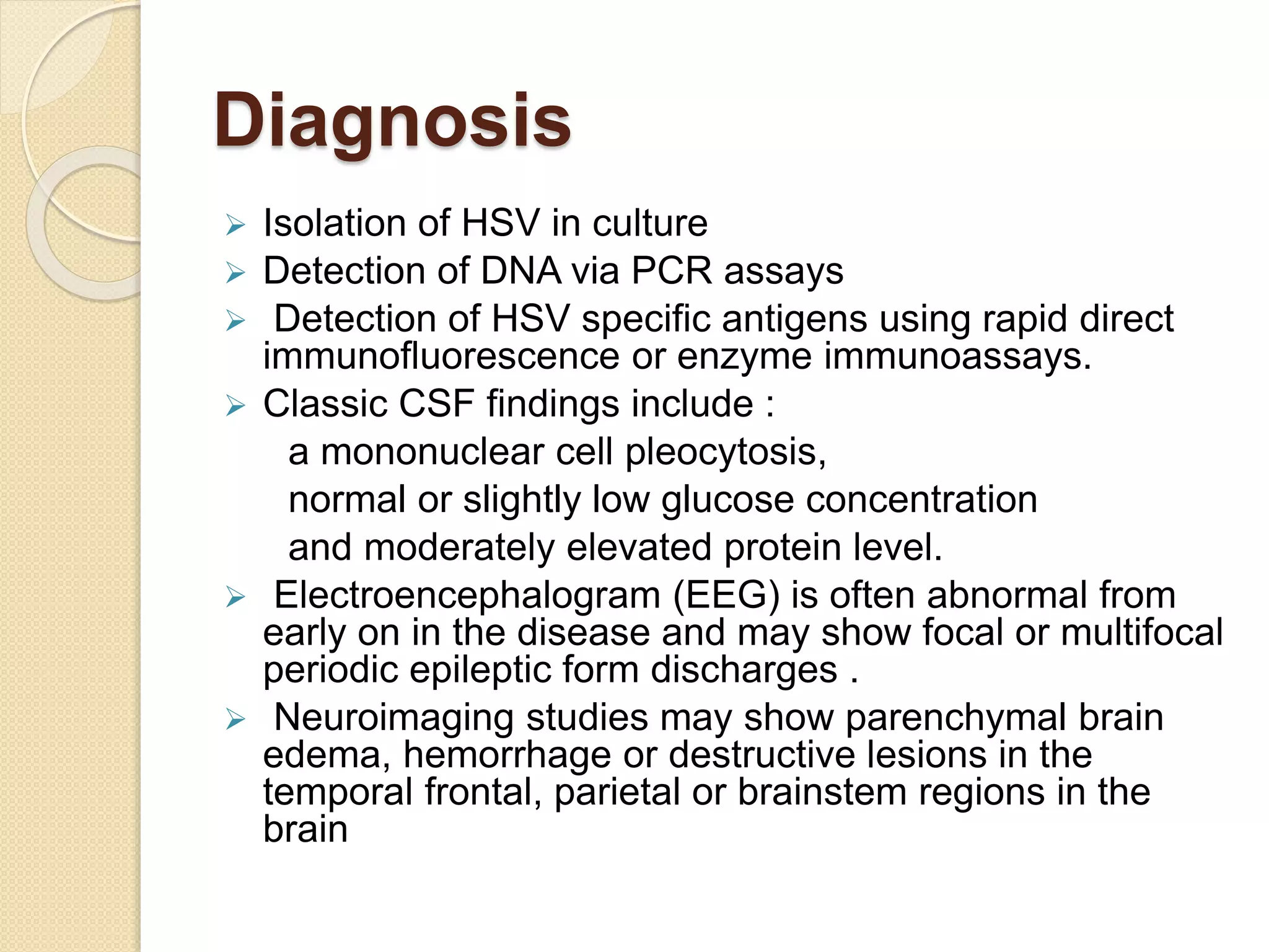Diagnosis
 Isolation of HSV in culture
 Detection of DNA via PCR assays
 Detection of HSV specific antigens using rapid direct
immunofluorescence or enzyme immunoassays.
 Classic CSF findings include :
a mononuclear cell pleocytosis,
normal or slightly low glucose concentration
and moderately elevated protein level.
 Electroencephalogram (EEG) is often abnormal from
early on in the disease and may show focal or multifocal
periodic epileptic form discharges .
 Neuroimaging studies may show parenchymal brain
edema, hemorrhage or destructive lesions in the
temporal frontal, parietal or brainstem regions in the
brain
 