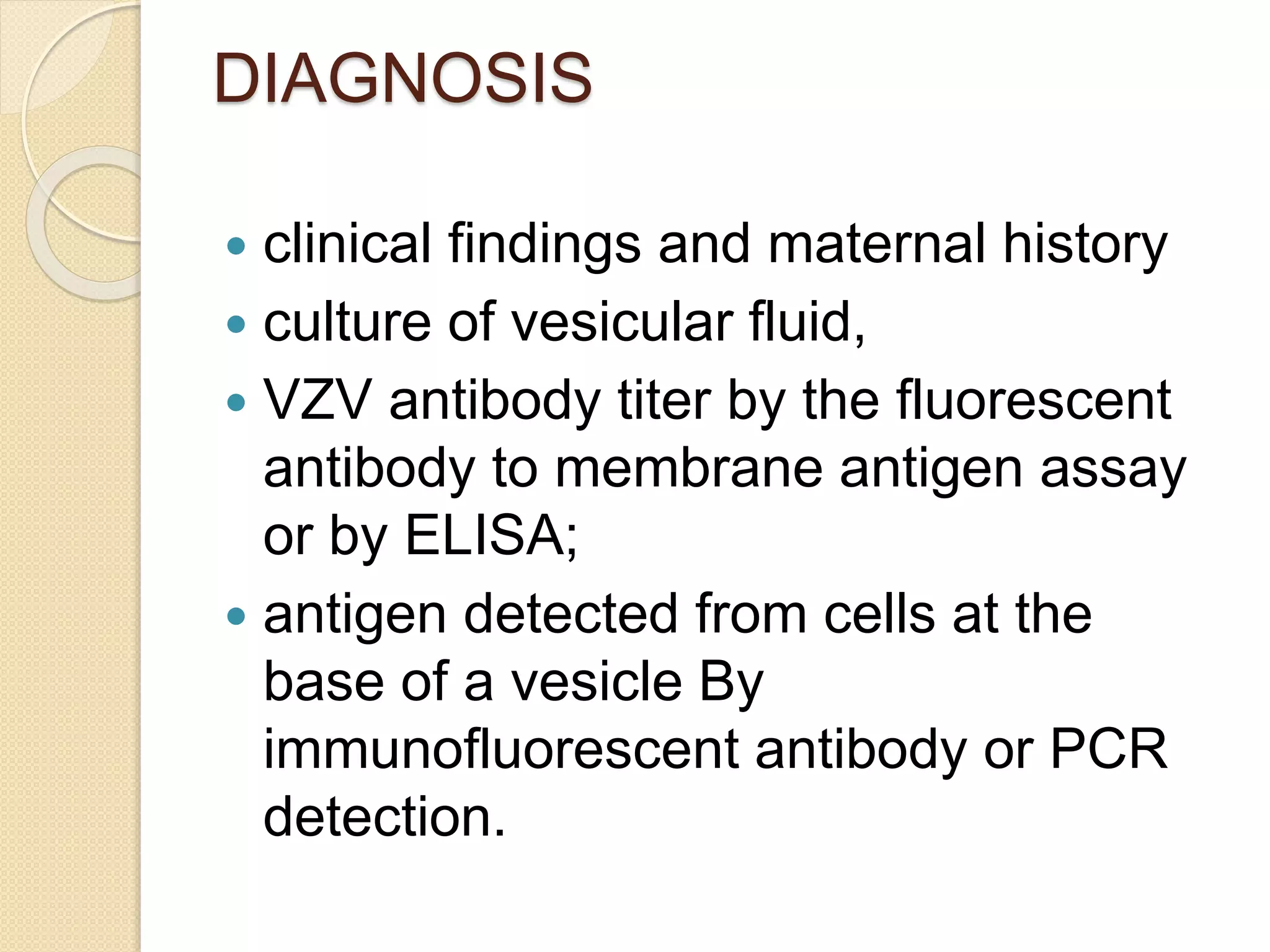 DIAGNOSIS
 clinical findings and maternal history
 culture of vesicular fluid,
 VZV antibody titer by the fluorescent
antibody to membrane antigen assay
or by ELISA;
 antigen detected from cells at the
base of a vesicle By
immunofluorescent antibody or PCR
detection.
 