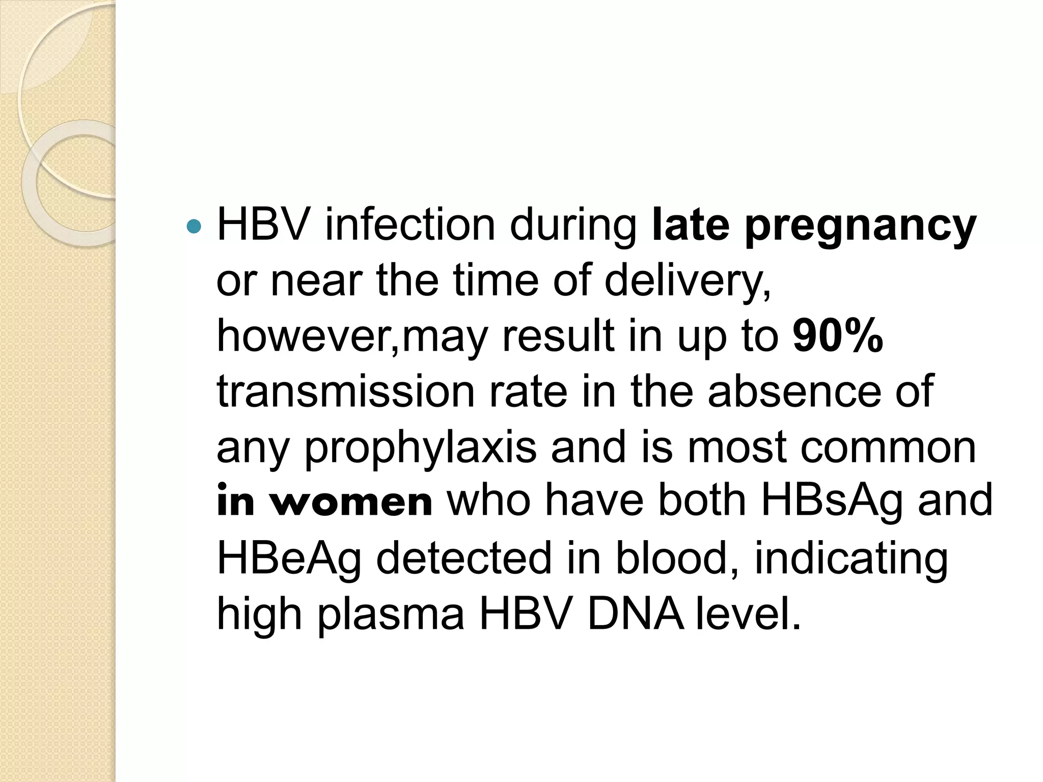  HBV infection during late pregnancy
or near the time of delivery,
however,may result in up to 90%
transmission rate in the absence of
any prophylaxis and is most common
in women who have both HBsAg and
HBeAg detected in blood, indicating
high plasma HBV DNA level.
 