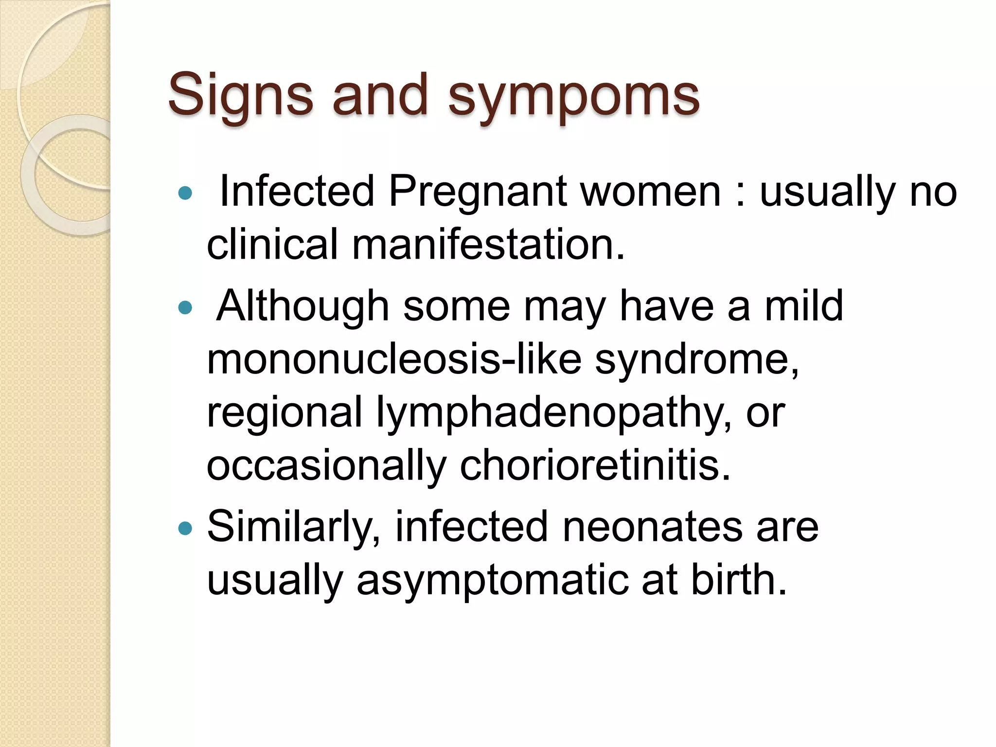 Signs and sympoms
 Infected Pregnant women : usually no
clinical manifestation.
 Although some may have a mild
mononucleosis-like syndrome,
regional lymphadenopathy, or
occasionally chorioretinitis.
 Similarly, infected neonates are
usually asymptomatic at birth.
 