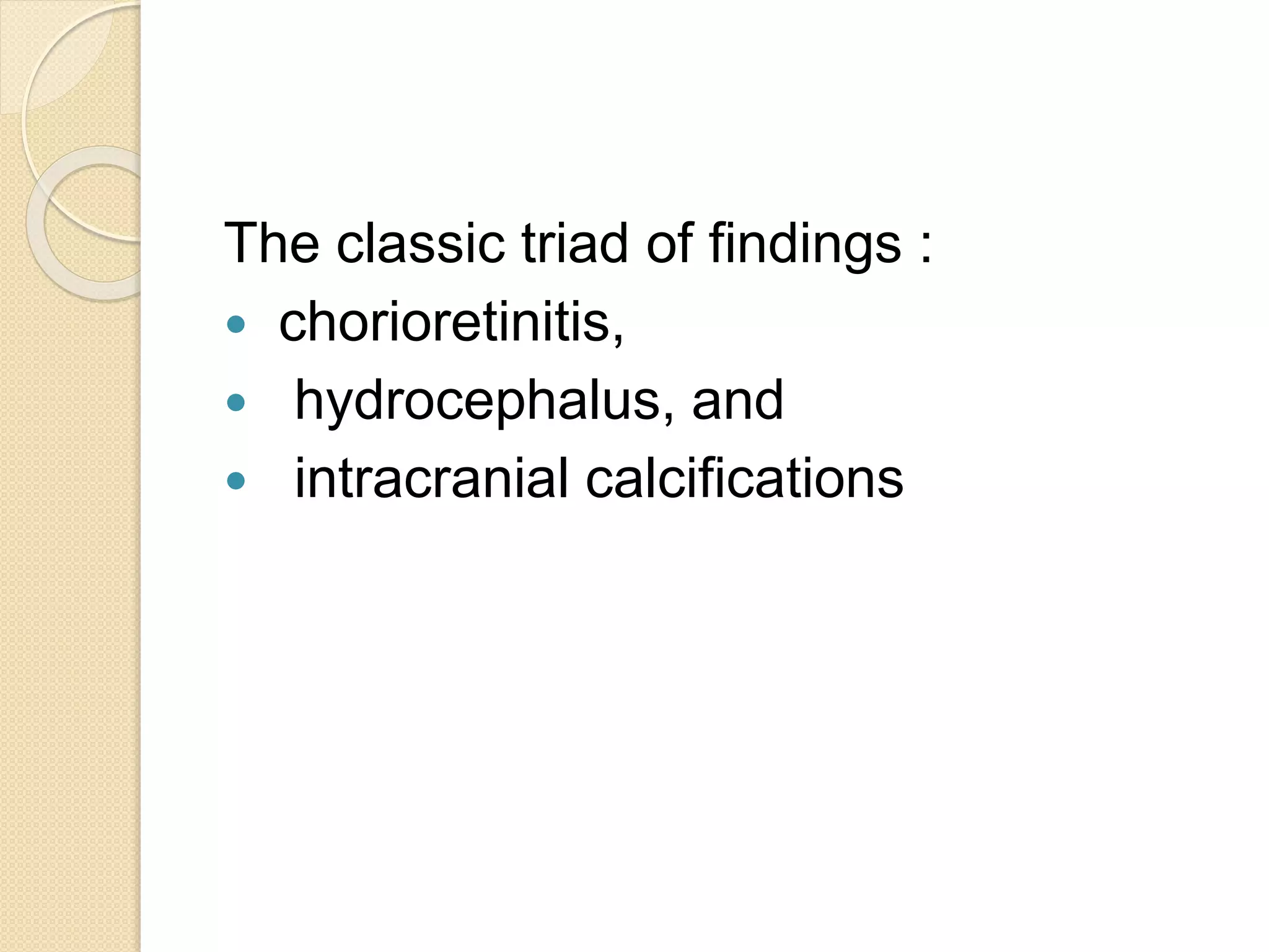 The classic triad of findings :
 chorioretinitis,
 hydrocephalus, and
 intracranial calcifications
 