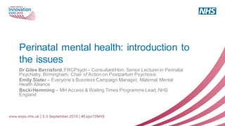 Perinatal mental health: introduction to
the issues
Dr Giles Berrisford,FRCPsych– Consultant/Hon. Senior Lecturer in Perinatal
Psychiatry, Birmingham; Chair of Action on Postpartum Psychosis
Emily Slater – Everyone’s Business Campaign Manager, Maternal Mental
Health Alliance
BeckiHemming – MH Access & Waiting Times Programme Lead, NHS
England
 