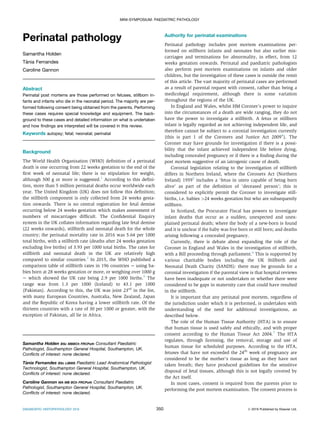 Perinatal pathology
Samantha Holden
Ta
ˇ
nia Fernandes
Caroline Gannon
Abstract
Perinatal post mortems are those performed on fetuses, stillborn in-
fants and infants who die in the neonatal period. The majority are per-
formed following consent being obtained from the parents. Performing
these cases requires special knowledge and equipment. The back-
ground to these cases and detailed information on what is undertaken
and how ﬁndings are interpreted will be covered in this review.
Keywords autopsy; fetal; neonatal; perinatal
Background
The World Health Organisation (WHO) deﬁnition of a perinatal
death is one occurring from 22 weeks gestation to the end of the
ﬁrst week of neonatal life; there is no stipulation for weight,
although 500 g or more is suggested.1
According to this deﬁni-
tion, more than 5 million perinatal deaths occur worldwide each
year. The United Kingdom (UK) does not follow this deﬁnition;
the stillbirth component is only collected from 24 weeks gesta-
tion onwards. There is no central registration for fetal demise
occurring below 24 weeks gestation which makes assessment of
numbers of miscarriages difﬁcult. The Conﬁdential Enquiry
system in the UK collates information regarding late fetal demise
(22 weeks onwards), stillbirth and neonatal death for the whole
country; the perinatal mortality rate in 2016 was 5.64 per 1000
total births, with a stillbirth rate (deaths after 24 weeks gestation
excluding live births) of 3.93 per 1000 total births. The rates for
stillbirth and neonatal death in the UK are relatively high
compared to similar countries.2
In 2015, the WHO published a
comparison table of stillbirth rates in 196 countries e using ba-
bies born at 28 weeks gestation or more, or weighing over 1000 g
e which showed the UK rate being 2.9 per 1000 births.3
The
range was from 1.3 per 1000 (Iceland) to 43.1 per 1000
(Pakistan). According to this, the UK was joint 23rd
in the list,
with many European Countries, Australia, New Zealand, Japan
and the Republic of Korea having a lower stillbirth rate. Of the
thirteen countries with a rate of 30 per 1000 or greater, with the
exception of Pakistan, all lie in Africa.
Authority for perinatal examinations
Perinatal pathology includes post mortem examinations per-
formed on stillborn infants and neonates but also earlier mis-
carriages and terminations for abnormality, in effect, from 12
weeks gestation onwards. Perinatal and paediatric pathologists
also perform post mortem examinations on infants and older
children, but the investigation of these cases is outside the remit
of this article. The vast majority of perinatal cases are performed
as a result of parental request with consent, rather than being a
medicolegal requirement, although there is some variation
throughout the regions of the UK.
In England and Wales, whilst HM Coroner’s power to inquire
into the circumstances of a death are wide ranging, they do not
have the power to investigate a stillbirth. A fetus or stillborn
infant is legally regarded as not achieving independent life, and
therefore cannot be subject to a coronial investigation currently
(this is part 1 of the Coroners and Justice Act 20094
). The
Coroner may have grounds for investigation if there is a possi-
bility that the infant achieved independent life before dying,
including concealed pregnancy or if there is a ﬁnding during the
post mortem suggestive of an iatrogenic cause of death.
Coronial legislation relating to the investigation of stillbirth
differs in Northern Ireland, where the Coroners Act (Northern
Ireland) 19595
includes a ‘fetus in utero capable of being born
alive’ as part of the deﬁnition of ‘deceased person’; this is
considered to explicitly permit the Coroner to investigate still-
births, i.e. babies >24 weeks gestation but who are subsequently
stillborn.
In Scotland, the Procurator Fiscal has powers to investigate
infant deaths that occur as a sudden, unexpected and unex-
plained perinatal death; where the body of a new-born is found
and it is unclear if the baby was live born or still born; and deaths
arising following a concealed pregnancy.
Currently, there is debate about expanding the role of the
Coroner in England and Wales in the investigation of stillbirth,
with a Bill proceeding through parliament.6
This is supported by
various charitable bodies including the UK Stillbirth and
Neonatal Death Charity (SANDS): there may be grounds for a
coronial investigation if the parental view is that hospital reviews
have been inadequate or not undertaken or whether there were
considered to be gaps in maternity care that could have resulted
in the stillbirth.
It is important that any perinatal post mortem, regardless of
the jurisdiction under which it is performed, is undertaken with
understanding of the need for additional investigations, as
described below.
The role of the Human Tissue Authority (HTA) is to ensure
that human tissue is used safely and ethically, and with proper
consent according to the Human Tissue Act 2004.7
The HTA
regulates, through licensing, the removal, storage and use of
human tissue for scheduled purposes. According to the HTA,
fetuses that have not exceeded the 24th
week of pregnancy are
considered to be the mother’s tissue as long as they have not
taken breath; they have produced guidelines for the sensitive
disposal of fetal tissues, although this is not legally covered by
the Act itself.
In most cases, consent is required from the parents prior to
performing the post mortem examination. The consent process is
Samantha Holden BSc MBBCh FRCPath Consultant Paediatric
Pathologist, Southampton General Hospital, Southampton, UK.
Conﬂicts of interest: none declared.
Ta
ˇ
nia Fernandes BSc LIBMS Paediatric Lead Anatomical Pathologist
Technologist, Southampton General Hospital, Southampton, UK.
Conﬂicts of interest: none declared.
Caroline Gannon MA MB BCh FRCPath Consultant Paediatric
Pathologist, Southampton General Hospital, Southampton, UK.
Conﬂicts of interest: none declared.
MINI-SYMPOSIUM: PAEDIATRIC PATHOLOGY
DIAGNOSTIC HISTOPATHOLOGY 25:9 350 Ó 2019 Published by Elsevier Ltd.
 