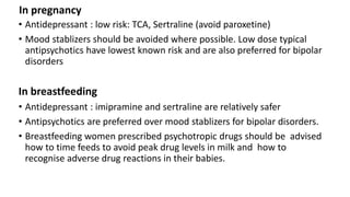 In pregnancy
• Antidepressant : low risk: TCA, Sertraline (avoid paroxetine)
• Mood stablizers should be avoided where possible. Low dose typical
antipsychotics have lowest known risk and are also preferred for bipolar
disorders
In breastfeeding
• Antidepressant : imipramine and sertraline are relatively safer
• Antipsychotics are preferred over mood stablizers for bipolar disorders.
• Breastfeeding women prescribed psychotropic drugs should be advised
how to time feeds to avoid peak drug levels in milk and how to
recognise adverse drug reactions in their babies.
 