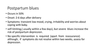 Postpartum blues
• Occurs in 50%
• Onset: 2-6 days after delivery
• Symptoms: transient low mood, crying, irritability and worries about
coping with baby.
• self-limiting,( usually within a few days), but severe blues increase the
risk of postpartum depression.
• No specific intervention is required (apart from reassurance)
although, if symptoms do not resolve within two weeks, assess for
depression.
 