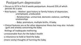 Postpartum depression
• Occurs in 10 % in first 6 weeks postpartum. Around 25% of which
persists for a year.
• Risk factors: - Mother: past history or family history of depression,
unemployed, uneducated.
- Relationships: unmarried, domestic violence, confiding
relationships
- Baby: premature, multiple births, ill baby.
• Clinical features are as for other depressive illness but may also include:
-guilt and anxiety concerning the baby
-feelings of inadequate mothering
-unreasonable fears for the baby’s health
-a reluctance to hold or feed the baby
-(more rarely) thoughts of harming the baby.
 