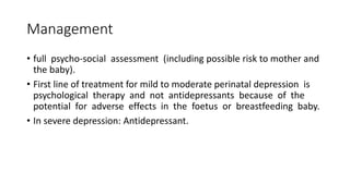 Management
• full psycho-social assessment (including possible risk to mother and
the baby).
• First line of treatment for mild to moderate perinatal depression is
psychological therapy and not antidepressants because of the
potential for adverse effects in the foetus or breastfeeding baby.
• In severe depression: Antidepressant.
 
