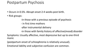 Postpartum Psychosis
• Occurs in 0.5%. Abrupt onset 2-4 weeks post birth.
• Risk groups:
-in those with a previous episode of psychosis
- in first time mothers
-after instrumental delivery
-in those with family history of affective(mood) disorder
Symptoms: Usually affective, most depressive but up to one-third
manic
(postpartum onset of schizophrenia is relatively unusual).
Emotional lability and subjective confusion are common.
 