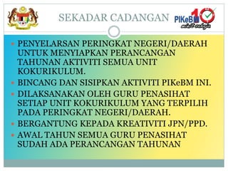 SEKADAR CADANGAN
 PENYELARSAN PERINGKAT NEGERI/DAERAH
UNTUK MENYIAPKAN PERANCANGAN
TAHUNAN AKTIVITI SEMUA UNIT
KOKURIKULUM.
 BINCANG DAN SISIPKAN AKTIVITI PIKeBM INI.
 DILAKSANAKAN OLEH GURU PENASIHAT
SETIAP UNIT KOKURIKULUM YANG TERPILIH
PADA PERINGKAT NEGERI/DAERAH.
 BERGANTUNG KEPADA KREATIVITI JPN/PPD.
 AWAL TAHUN SEMUA GURU PENASIHAT
SUDAH ADA PERANCANGAN TAHUNAN
 