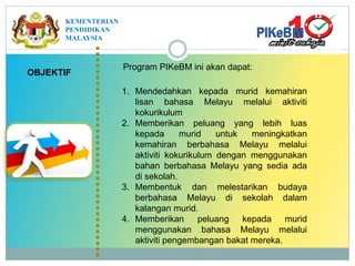 OBJEKTIF
1. Mendedahkan kepada murid kemahiran
lisan bahasa Melayu melalui aktiviti
kokurikulum
2. Memberikan peluang yang lebih luas
kepada murid untuk meningkatkan
kemahiran berbahasa Melayu melalui
aktiviti kokurikulum dengan menggunakan
bahan berbahasa Melayu yang sedia ada
di sekolah.
3. Membentuk dan melestarikan budaya
berbahasa Melayu di sekolah dalam
kalangan murid.
4. Memberikan peluang kepada murid
menggunakan bahasa Melayu melalui
aktiviti pengembangan bakat mereka.
Program PIKeBM ini akan dapat:
KEMENTERIAN
PENDIDIKAN
MALAYSIA
 