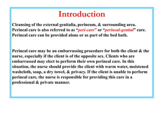 Introduction
Cleansing of the external genitalia, perineum, & surrounding area.
Perineal care is also referred to as “peri-care” or “perineal-genital” care.
Perineal care can be provided alone or as part of the bed bath.
Perineal care may be an embarrassing procedure for both the client & the
nurse, especially if the client is of the opposite sex. Clients who are
embarrassed may elect to perform their own perineal care. In this
situation, the nurse should provide the client with warm water, moistened
washcloth, soap, a dry towel, & privacy. If the client is unable to perform
perineal care, the nurse is responsible for providing this care in a
professional & private manner.
 
