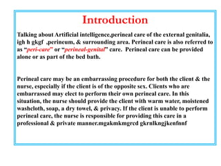 Introduction
Talking about Artificial intelligence,perineal care of the external genitalia,
igh h gkgf ,perineum, & surrounding area. Perineal care is also referred to
as “peri-care” or “perineal-genital” care. Perineal care can be provided
alone or as part of the bed bath.
Perineal care may be an embarrassing procedure for both the client & the
nurse, especially if the client is of the opposite sex. Clients who are
embarrassed may elect to perform their own perineal care. In this
situation, the nurse should provide the client with warm water, moistened
washcloth, soap, a dry towel, & privacy. If the client is unable to perform
perineal care, the nurse is responsible for providing this care in a
professional & private manner.mgakmkmgrcd gkrnlkngjkenfnnf
 