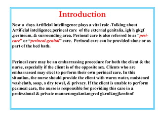 Introduction
Now a days Artificial intellingence plays a vital role .Talking about
Artificial intelligence,perineal care of the external genitalia, igh h gkgf
,perineum, & surrounding area. Perineal care is also referred to as “peri-
care” or “perineal-genital” care. Perineal care can be provided alone or as
part of the bed bath.
Perineal care may be an embarrassing procedure for both the client & the
nurse, especially if the client is of the opposite sex. Clients who are
embarrassed may elect to perform their own perineal care. In this
situation, the nurse should provide the client with warm water, moistened
washcloth, soap, a dry towel, & privacy. If the client is unable to perform
perineal care, the nurse is responsible for providing this care in a
professional & private manner.mgakmkmgrcd gkrnlkngjkenfnnf
 