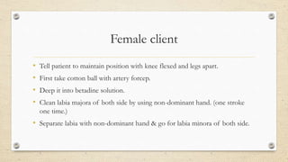 Female client
• Tell patient to maintain position with knee flexed and legs apart.
• First take cotton ball with artery forcep.
• Deep it into betadine solution.
• Clean labia majora of both side by using non-dominant hand. (one stroke
one time.)
• Separate labia with non-dominant hand & go for labia minora of both side.
 